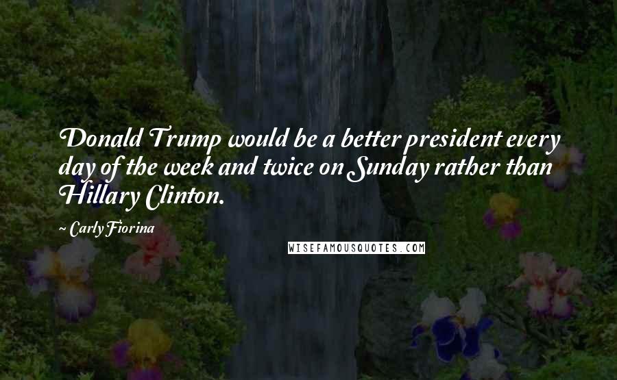 Carly Fiorina Quotes: Donald Trump would be a better president every day of the week and twice on Sunday rather than Hillary Clinton.