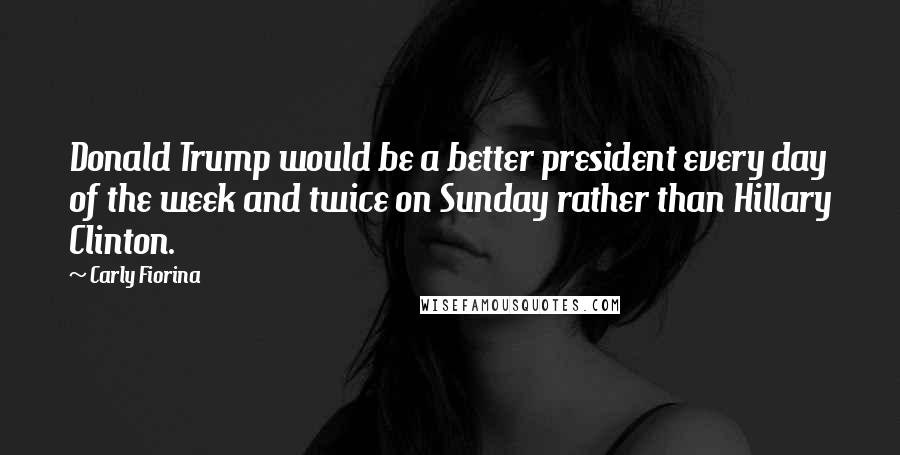 Carly Fiorina Quotes: Donald Trump would be a better president every day of the week and twice on Sunday rather than Hillary Clinton.