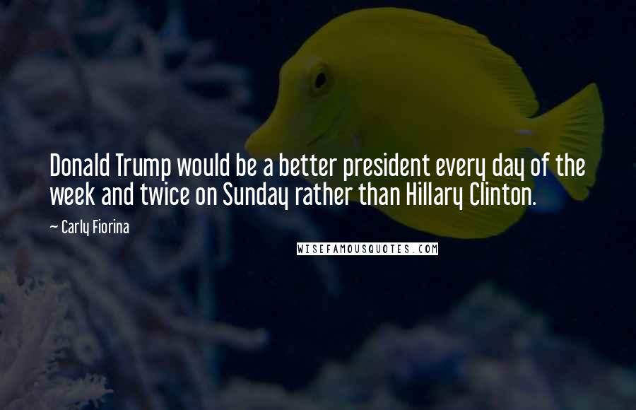 Carly Fiorina Quotes: Donald Trump would be a better president every day of the week and twice on Sunday rather than Hillary Clinton.