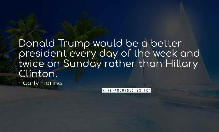 Carly Fiorina Quotes: Donald Trump would be a better president every day of the week and twice on Sunday rather than Hillary Clinton.