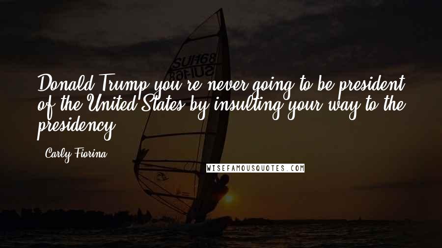 Carly Fiorina Quotes: Donald Trump you're never going to be president of the United States by insulting your way to the presidency.
