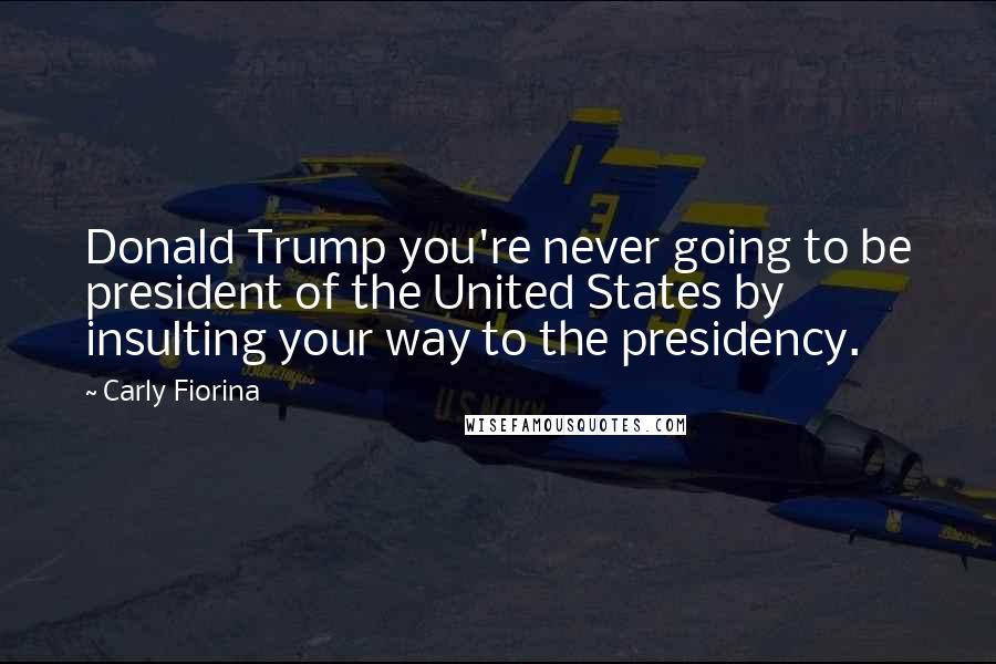 Carly Fiorina Quotes: Donald Trump you're never going to be president of the United States by insulting your way to the presidency.