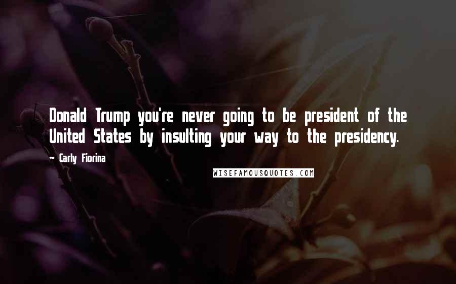 Carly Fiorina Quotes: Donald Trump you're never going to be president of the United States by insulting your way to the presidency.