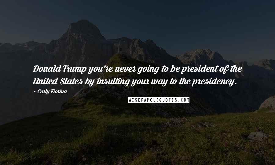 Carly Fiorina Quotes: Donald Trump you're never going to be president of the United States by insulting your way to the presidency.