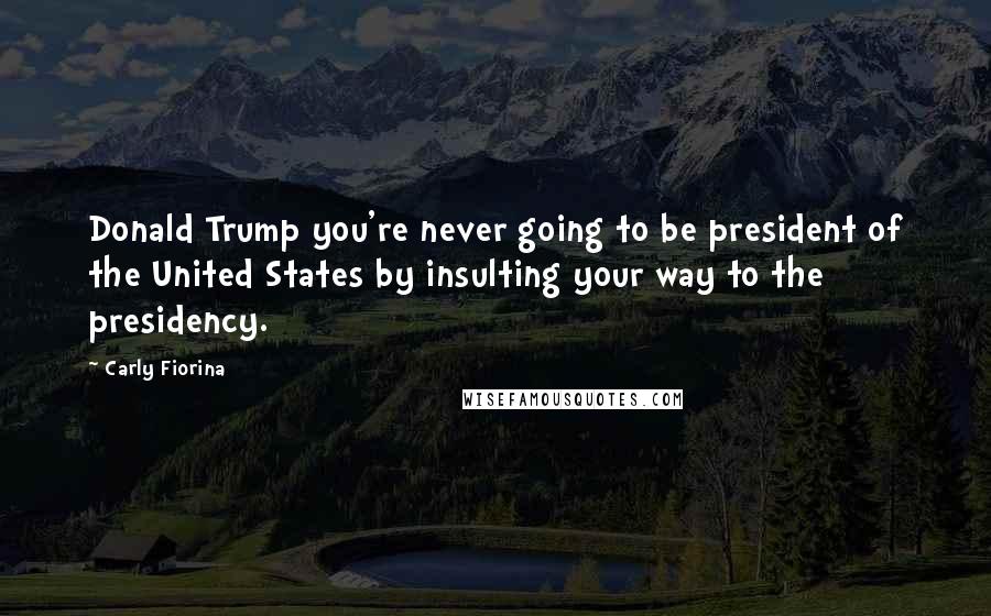 Carly Fiorina Quotes: Donald Trump you're never going to be president of the United States by insulting your way to the presidency.