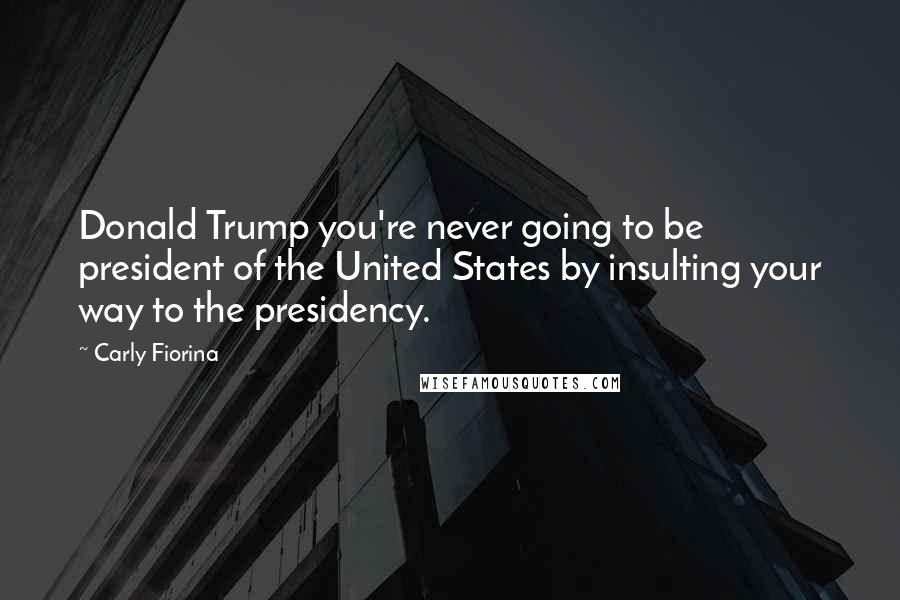 Carly Fiorina Quotes: Donald Trump you're never going to be president of the United States by insulting your way to the presidency.