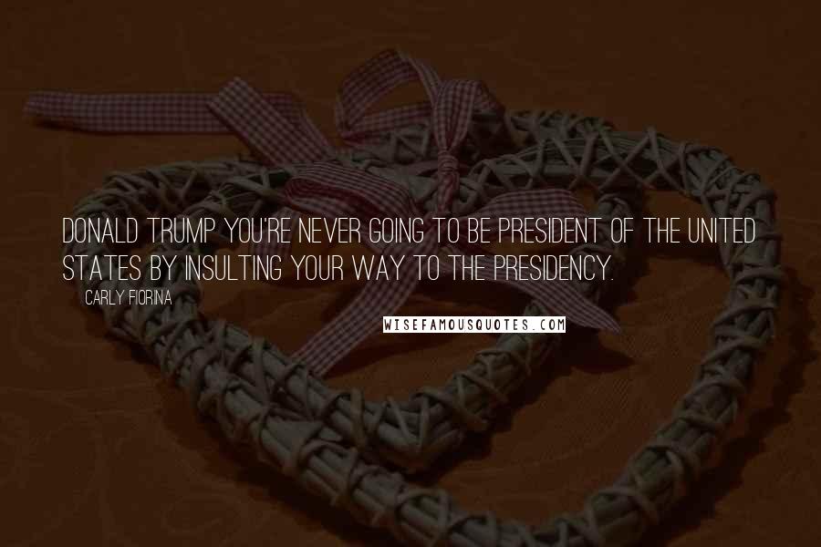 Carly Fiorina Quotes: Donald Trump you're never going to be president of the United States by insulting your way to the presidency.