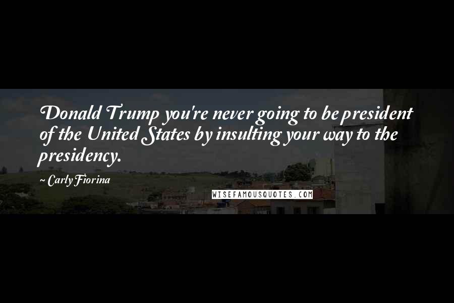 Carly Fiorina Quotes: Donald Trump you're never going to be president of the United States by insulting your way to the presidency.
