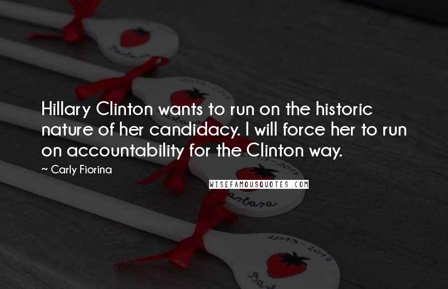 Carly Fiorina Quotes: Hillary Clinton wants to run on the historic nature of her candidacy. I will force her to run on accountability for the Clinton way.