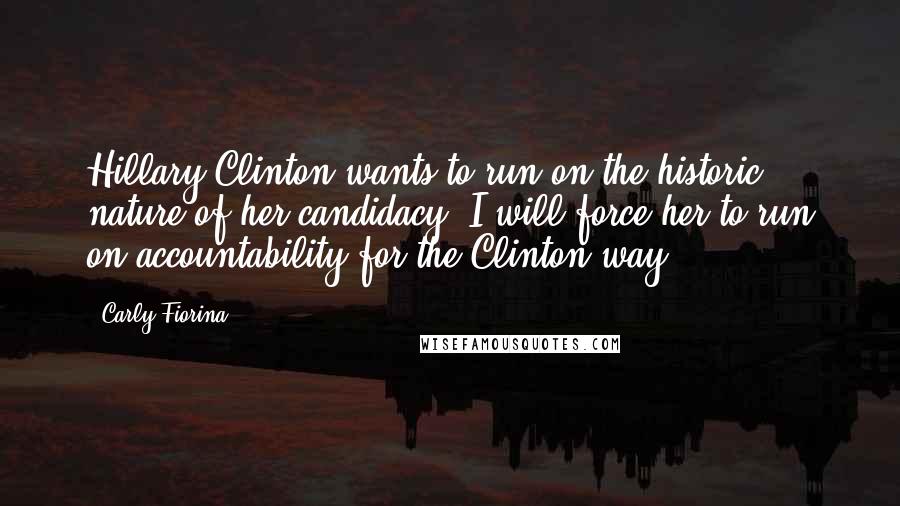 Carly Fiorina Quotes: Hillary Clinton wants to run on the historic nature of her candidacy. I will force her to run on accountability for the Clinton way.