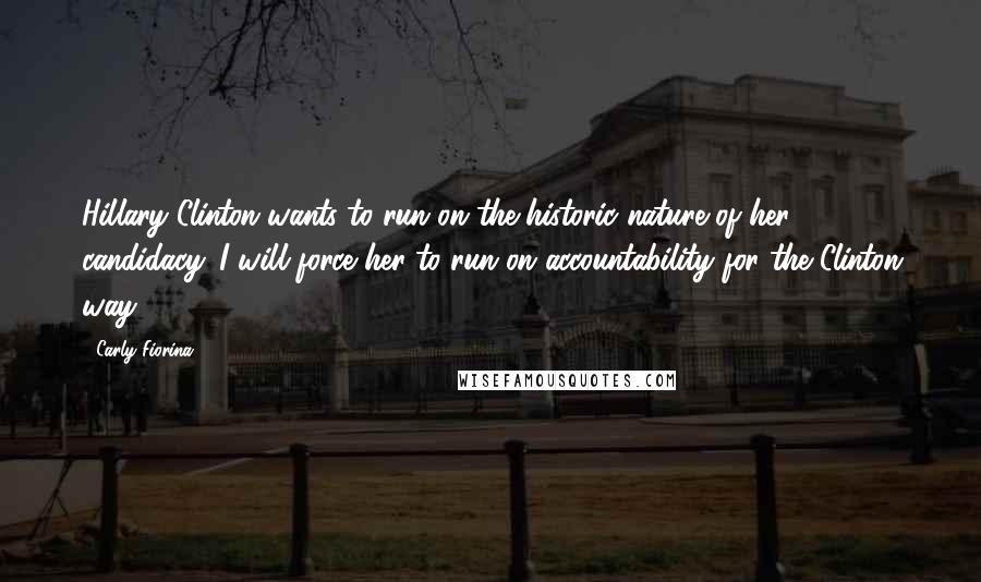 Carly Fiorina Quotes: Hillary Clinton wants to run on the historic nature of her candidacy. I will force her to run on accountability for the Clinton way.