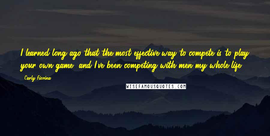 Carly Fiorina Quotes: I learned long ago that the most effective way to compete is to play your own game, and I've been competing with men my whole life.