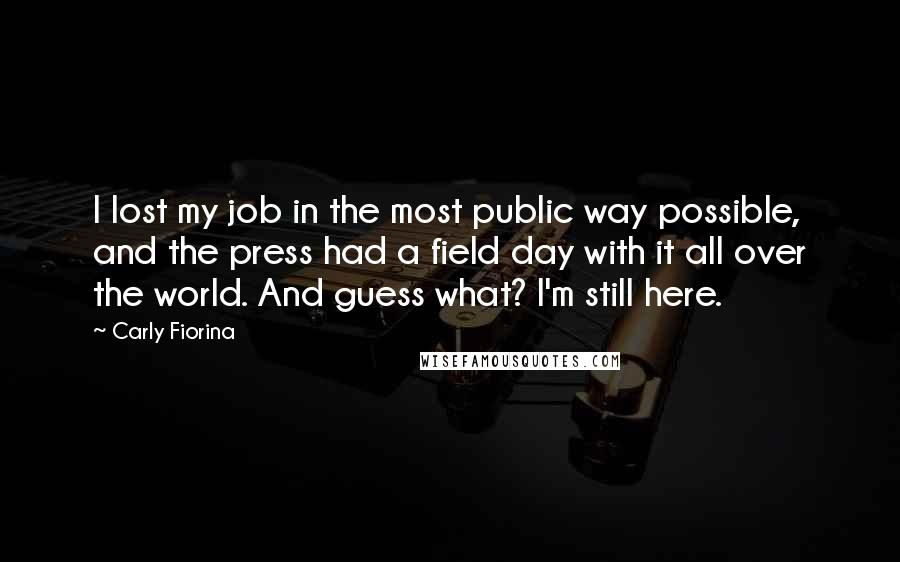 Carly Fiorina Quotes: I lost my job in the most public way possible, and the press had a field day with it all over the world. And guess what? I'm still here.