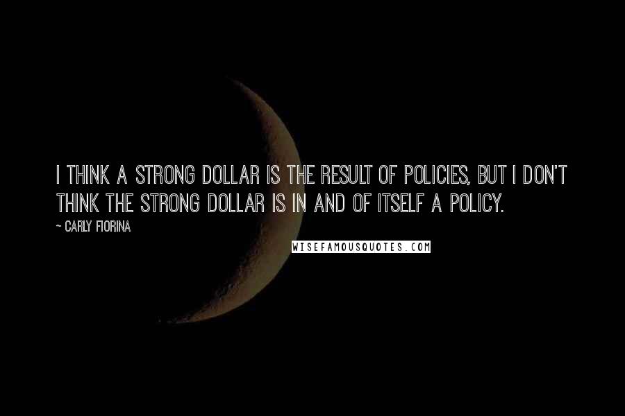 Carly Fiorina Quotes: I think a strong dollar is the result of policies, but I don't think the strong dollar is in and of itself a policy.