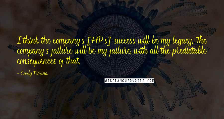 Carly Fiorina Quotes: I think the company's [HP's] success will be my legacy. The company's failure will be my failure, with all the predictable consequences of that.