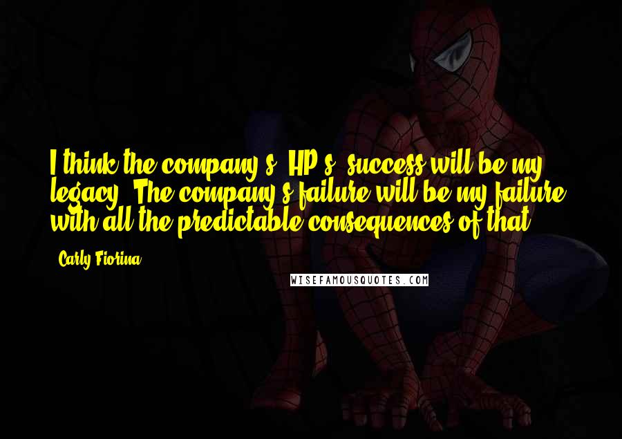 Carly Fiorina Quotes: I think the company's [HP's] success will be my legacy. The company's failure will be my failure, with all the predictable consequences of that.