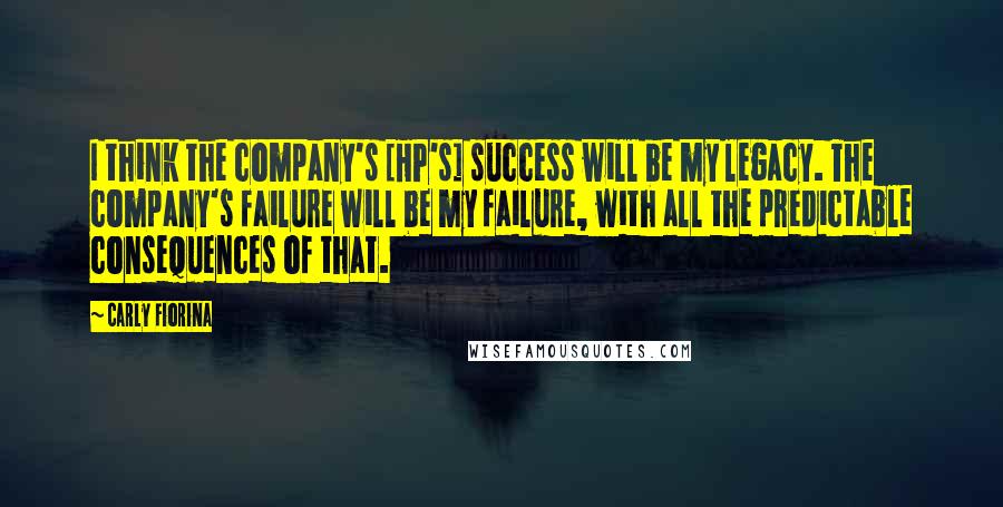 Carly Fiorina Quotes: I think the company's [HP's] success will be my legacy. The company's failure will be my failure, with all the predictable consequences of that.