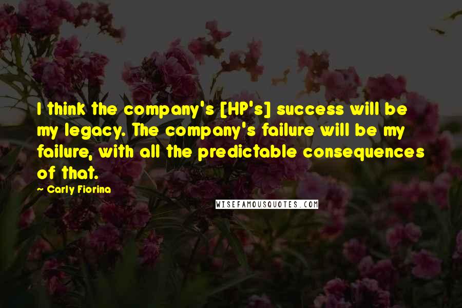 Carly Fiorina Quotes: I think the company's [HP's] success will be my legacy. The company's failure will be my failure, with all the predictable consequences of that.