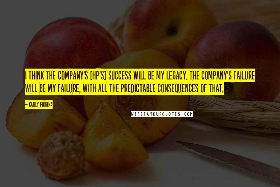 Carly Fiorina Quotes: I think the company's [HP's] success will be my legacy. The company's failure will be my failure, with all the predictable consequences of that.