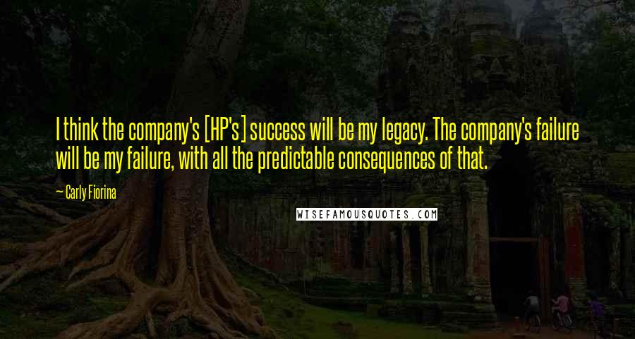 Carly Fiorina Quotes: I think the company's [HP's] success will be my legacy. The company's failure will be my failure, with all the predictable consequences of that.