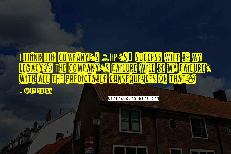 Carly Fiorina Quotes: I think the company's [HP's] success will be my legacy. The company's failure will be my failure, with all the predictable consequences of that.