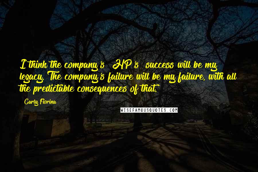 Carly Fiorina Quotes: I think the company's [HP's] success will be my legacy. The company's failure will be my failure, with all the predictable consequences of that.