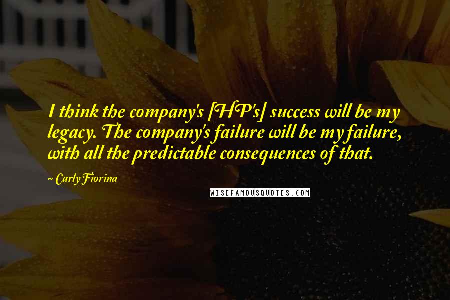 Carly Fiorina Quotes: I think the company's [HP's] success will be my legacy. The company's failure will be my failure, with all the predictable consequences of that.