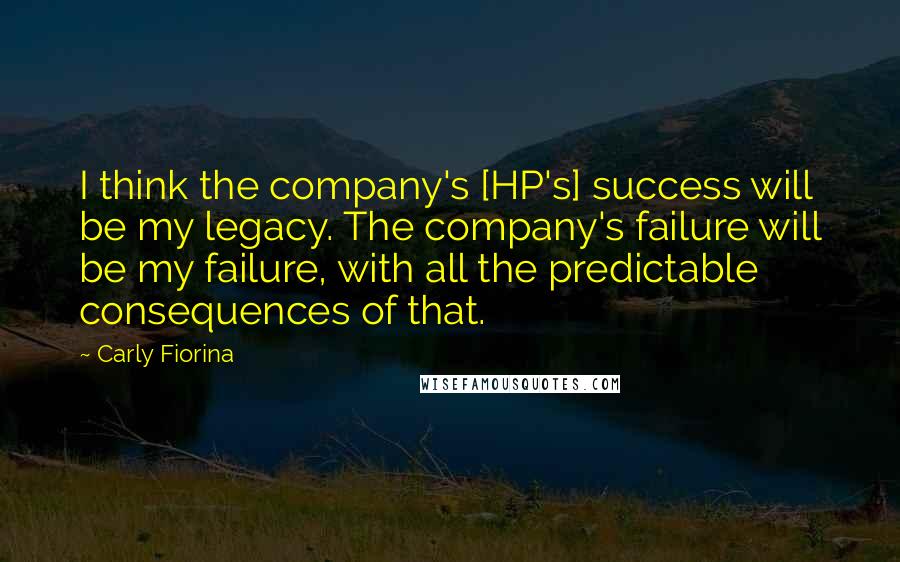 Carly Fiorina Quotes: I think the company's [HP's] success will be my legacy. The company's failure will be my failure, with all the predictable consequences of that.