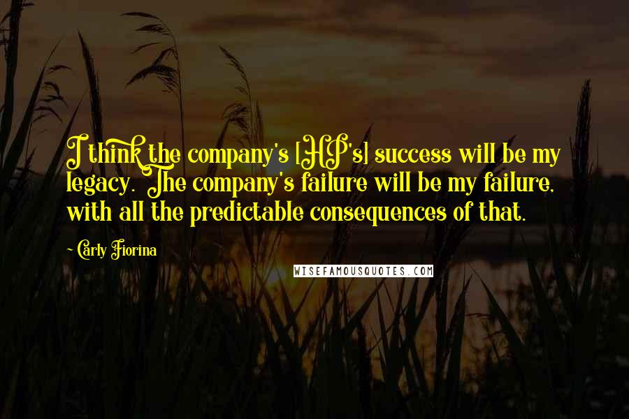 Carly Fiorina Quotes: I think the company's [HP's] success will be my legacy. The company's failure will be my failure, with all the predictable consequences of that.