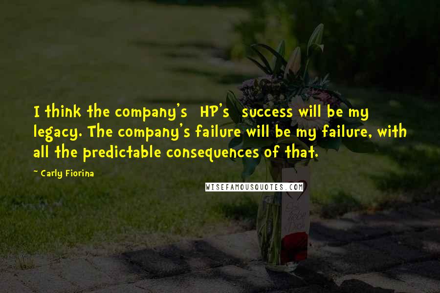 Carly Fiorina Quotes: I think the company's [HP's] success will be my legacy. The company's failure will be my failure, with all the predictable consequences of that.