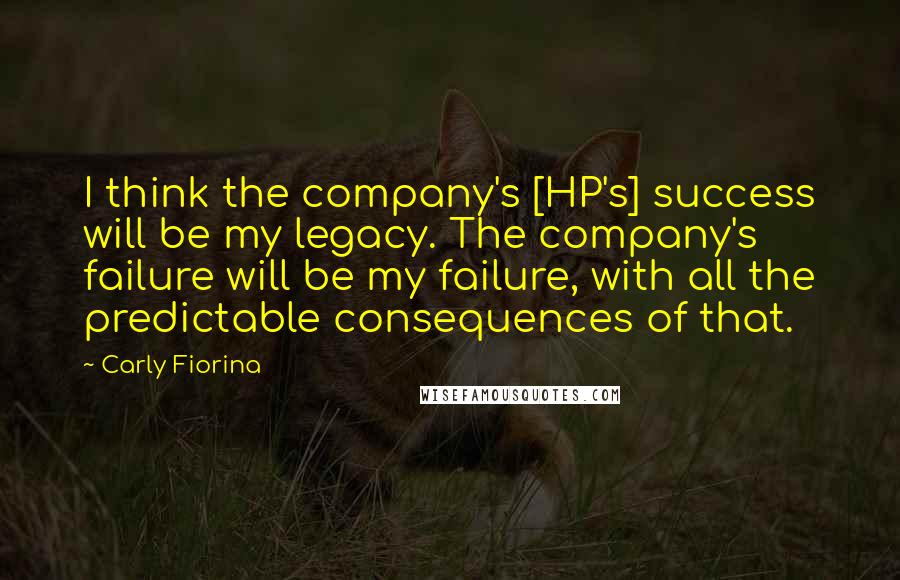 Carly Fiorina Quotes: I think the company's [HP's] success will be my legacy. The company's failure will be my failure, with all the predictable consequences of that.