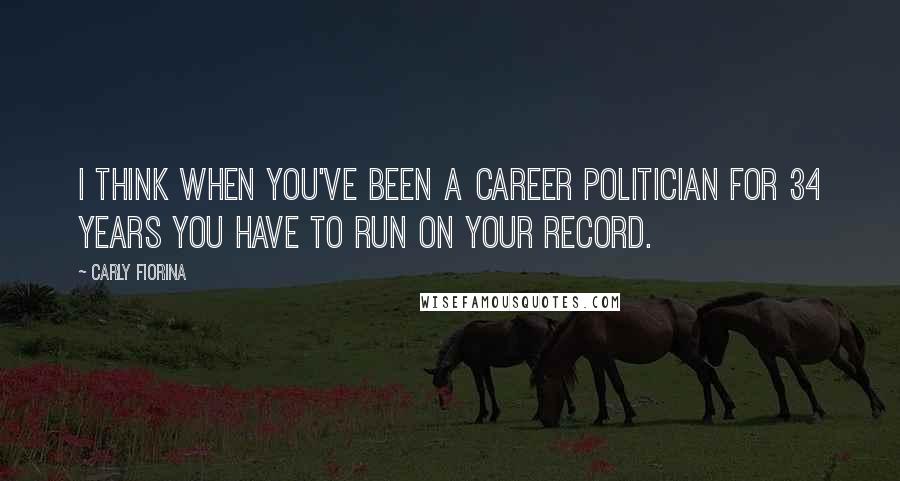 Carly Fiorina Quotes: I think when you've been a career politician for 34 years you have to run on your record.