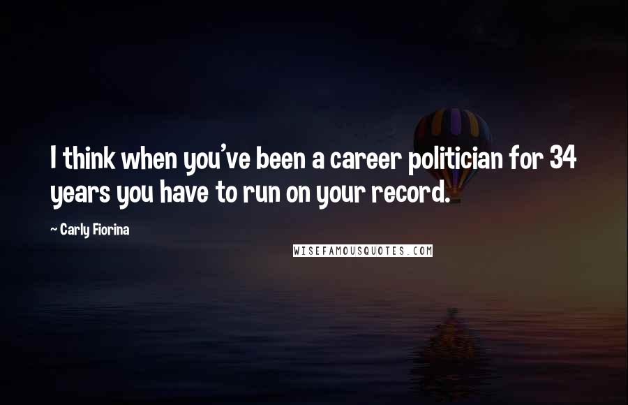 Carly Fiorina Quotes: I think when you've been a career politician for 34 years you have to run on your record.