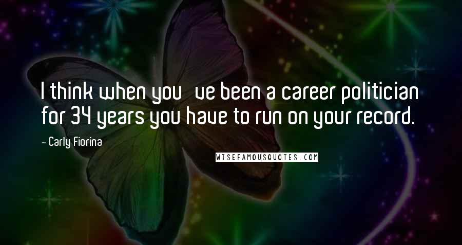 Carly Fiorina Quotes: I think when you've been a career politician for 34 years you have to run on your record.