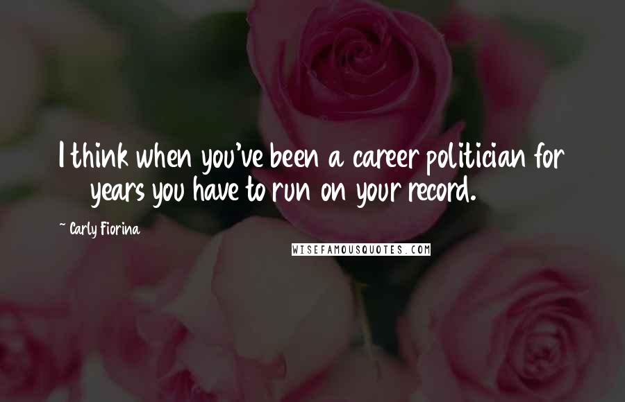 Carly Fiorina Quotes: I think when you've been a career politician for 34 years you have to run on your record.