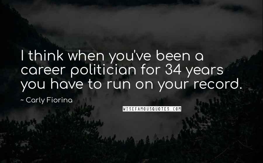 Carly Fiorina Quotes: I think when you've been a career politician for 34 years you have to run on your record.