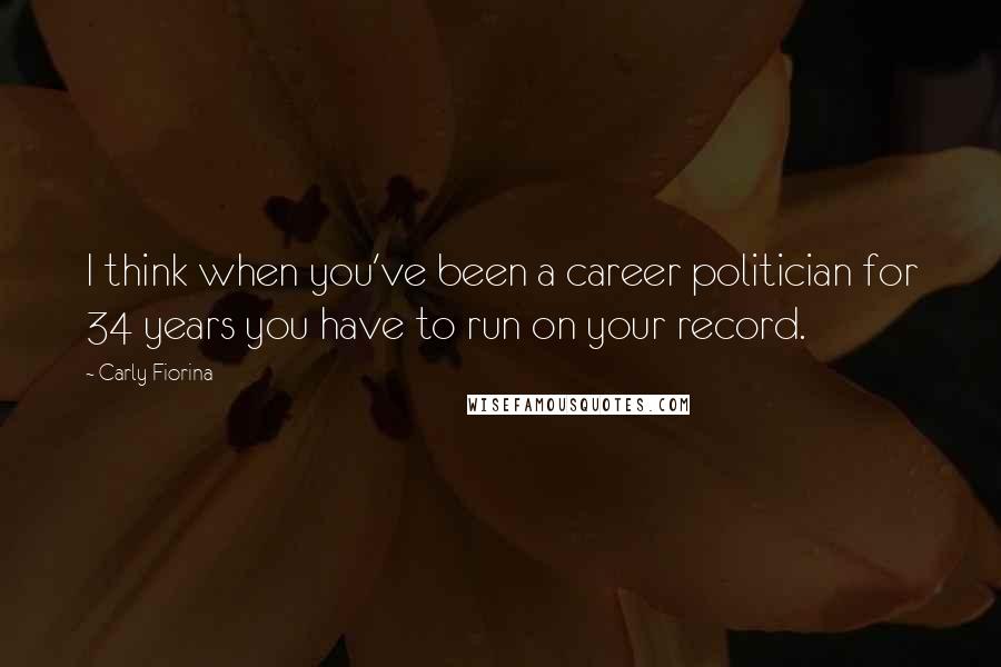 Carly Fiorina Quotes: I think when you've been a career politician for 34 years you have to run on your record.