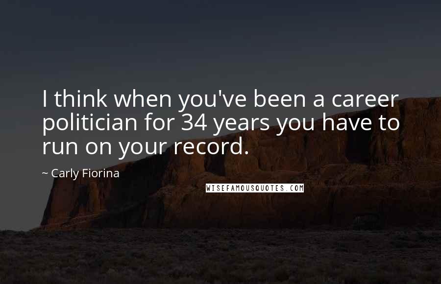 Carly Fiorina Quotes: I think when you've been a career politician for 34 years you have to run on your record.