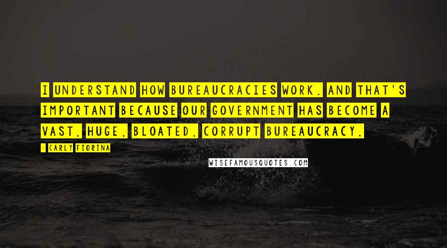 Carly Fiorina Quotes: I understand how bureaucracies work. And that's important because our government has become a vast, huge, bloated, corrupt bureaucracy.