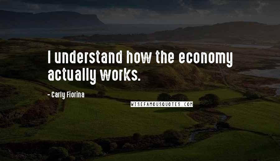 Carly Fiorina Quotes: I understand how the economy actually works.