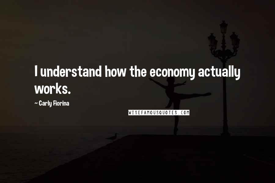 Carly Fiorina Quotes: I understand how the economy actually works.