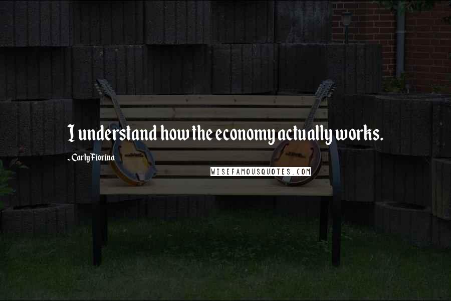 Carly Fiorina Quotes: I understand how the economy actually works.