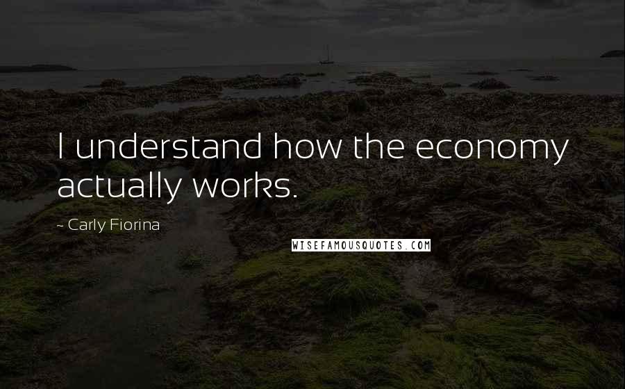 Carly Fiorina Quotes: I understand how the economy actually works.