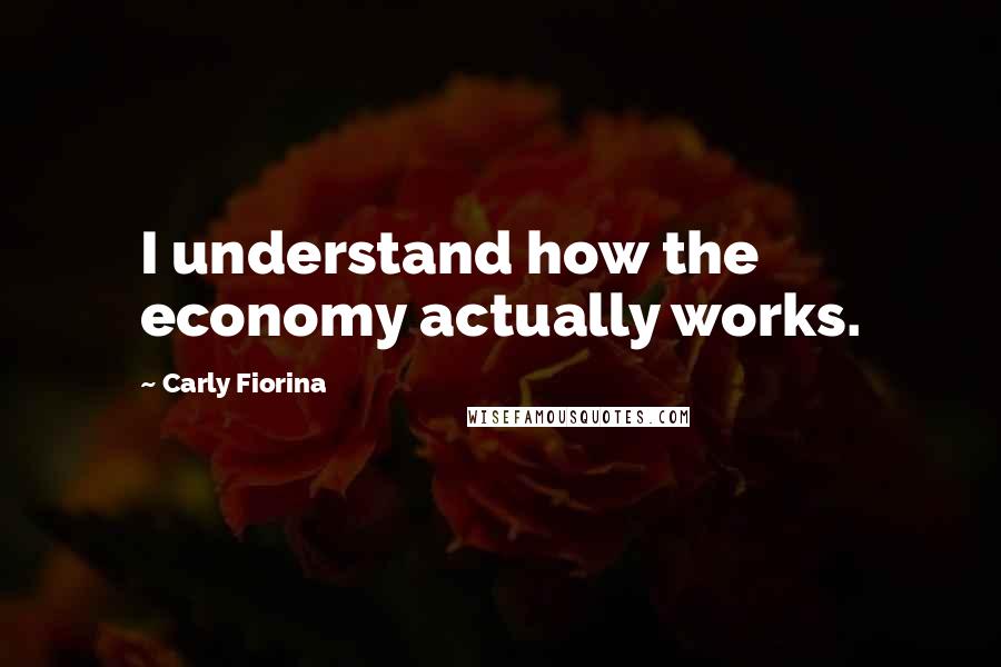Carly Fiorina Quotes: I understand how the economy actually works.