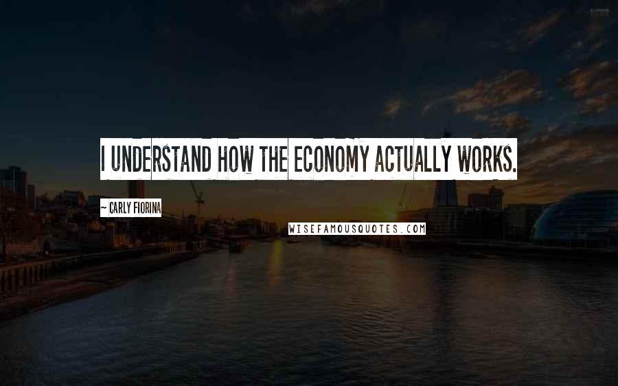 Carly Fiorina Quotes: I understand how the economy actually works.