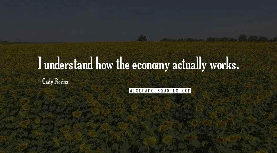 Carly Fiorina Quotes: I understand how the economy actually works.