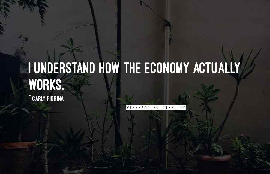 Carly Fiorina Quotes: I understand how the economy actually works.