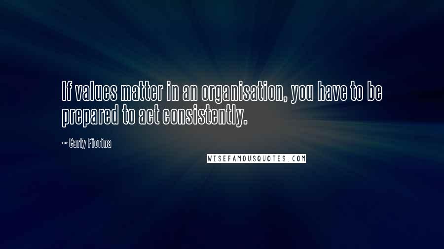 Carly Fiorina Quotes: If values matter in an organisation, you have to be prepared to act consistently.