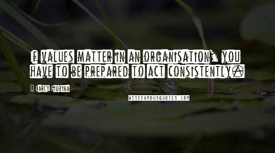 Carly Fiorina Quotes: If values matter in an organisation, you have to be prepared to act consistently.