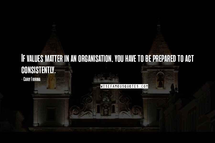 Carly Fiorina Quotes: If values matter in an organisation, you have to be prepared to act consistently.